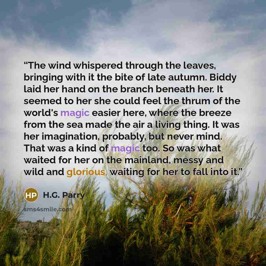 “The wind whispered through the leaves, bringing with it the bite of late autumn. Biddy laid her hand on the branch beneath her. It seemed to her she could feel the thrum of the world's magic easier here, where the breeze from the sea made the air a living thing. It was her imagination, probably…” quote by H.G. Parry