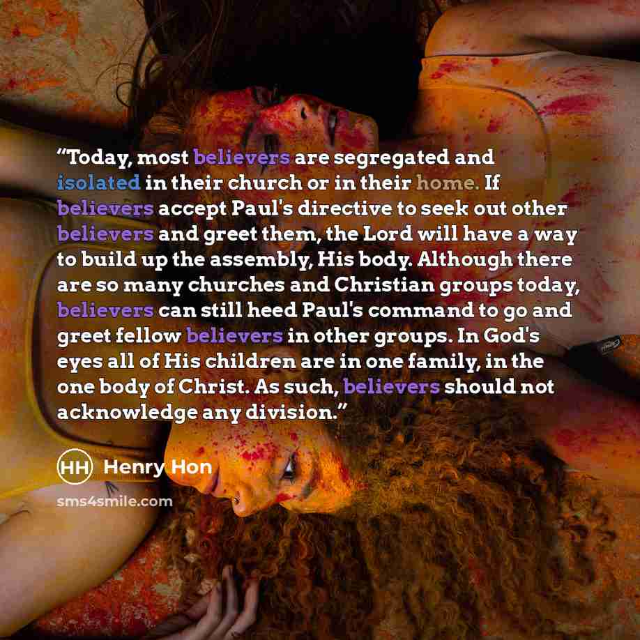 “Today, most believers are segregated and isolated in their church or in their home. If believers accept Paul's directive to seek out other believers and greet them, the Lord will have a way to build up the assembly, His body. Although there are so many churches and Christian groups today…” quote by Henry Hon