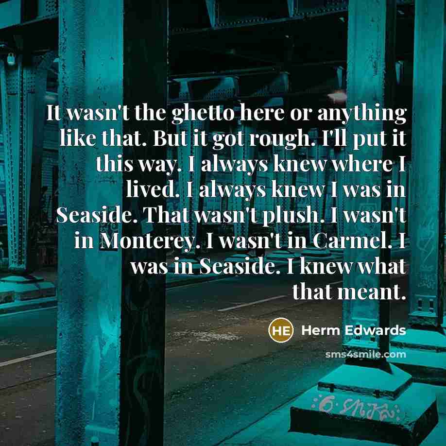 “It wasn't the ghetto here or anything like that. But it got rough. I'll put it this way. I always knew where I lived. I always knew I was in Seaside. That wasn't plush. I wasn't in Monterey. I wasn't in Carmel. I was in Seaside. I knew what that meant.” quote by Herm Edwards