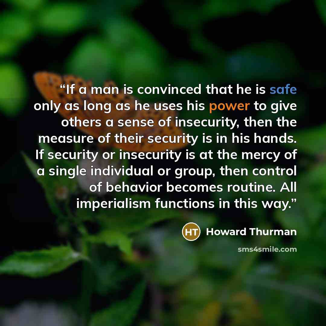 “If a man is convinced that he is safe only as long as he uses his power to give others a sense of insecurity, then the measure of their security is in his hands. If security or insecurity is at the mercy of a single individual or group, then control of behavior becomes routine. All imperialism…” quote by Howard Thurman