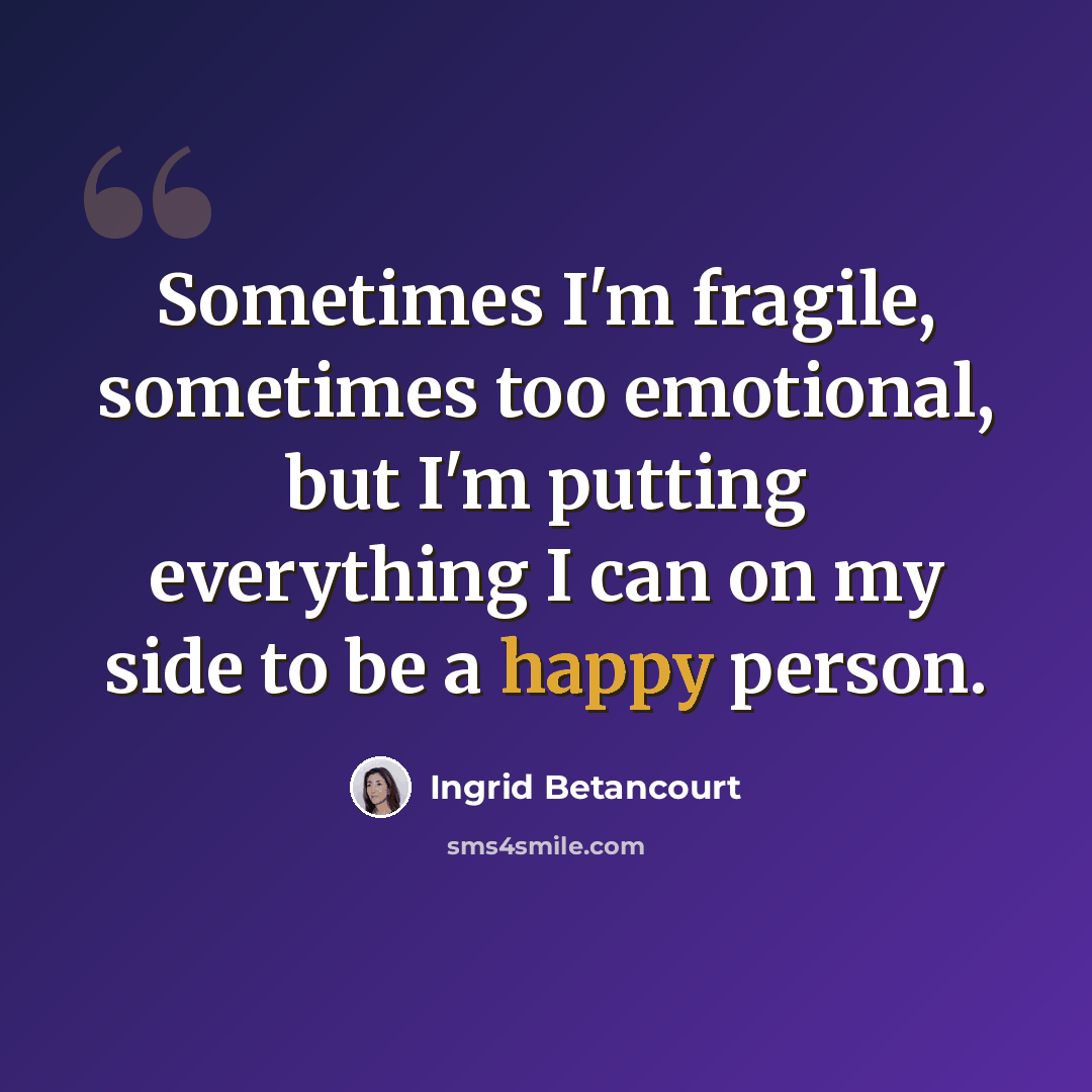 “Sometimes I'm fragile, sometimes too emotional, but I'm putting everything I can on my side to be a happy person.” quote by Ingrid Betancourt