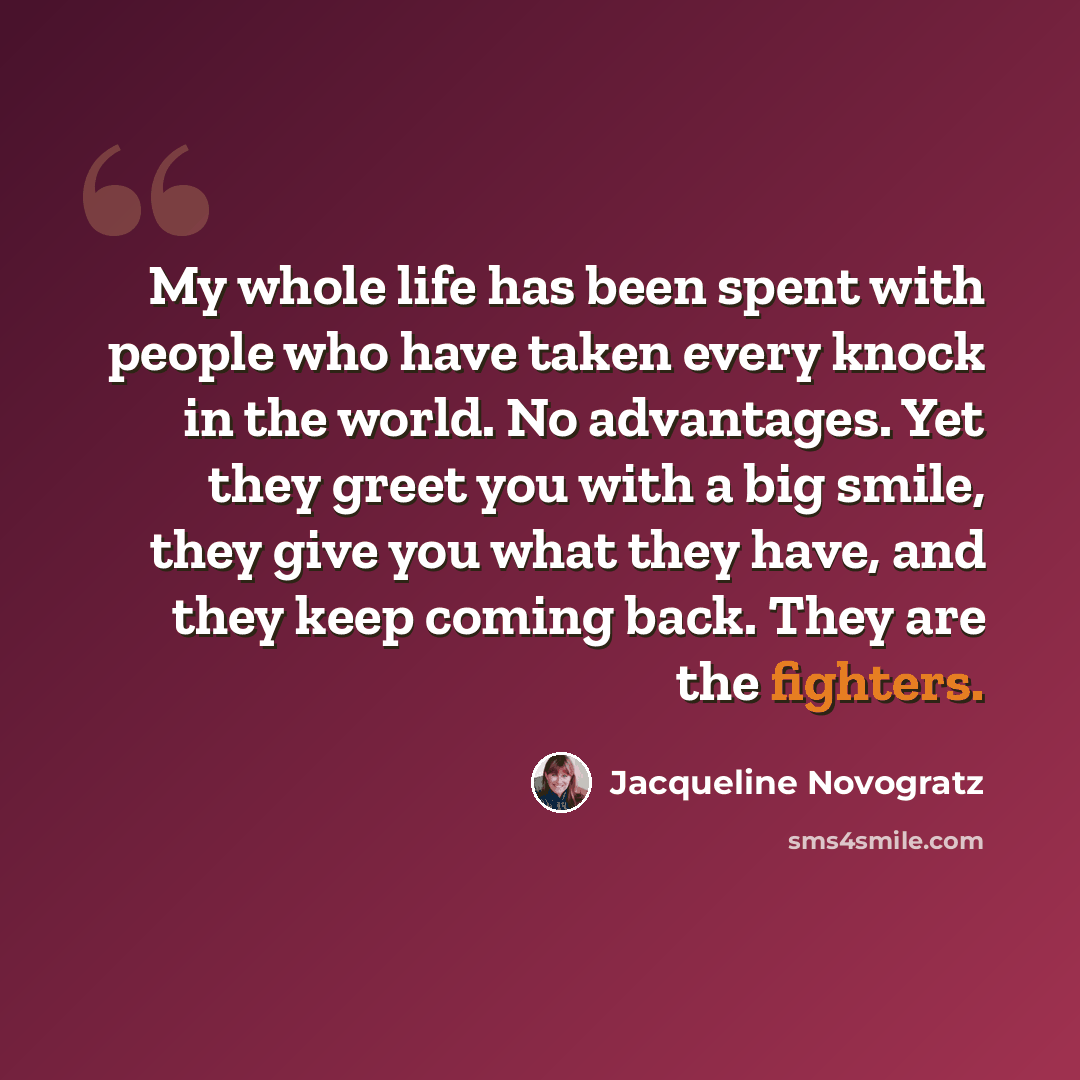 “My whole life has been spent with people who have taken every knock in the world. No advantages. Yet they greet you with a big smile, they give you what they have, and they keep coming back. They are the fighters.” quote by Jacqueline Novogratz