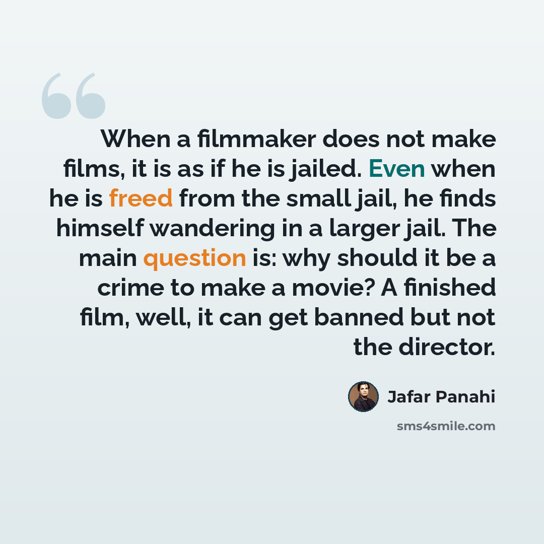 “When a filmmaker does not make films, it is as if he is jailed. Even when he is freed from the small jail, he finds himself wandering in a larger jail. The main question is: why should it be a crime to make a movie? A finished film, well, it can get banned but not the director.” quote by Jafar Panahi
