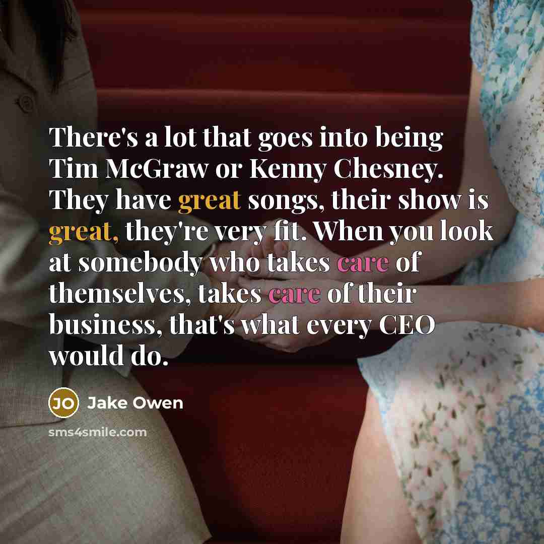 “There's a lot that goes into being Tim McGraw or Kenny Chesney. They have great songs, their show is great, they're very fit. When you look at somebody who takes care of themselves, takes care of their business, that's what every CEO would do.” quote by Jake Owen