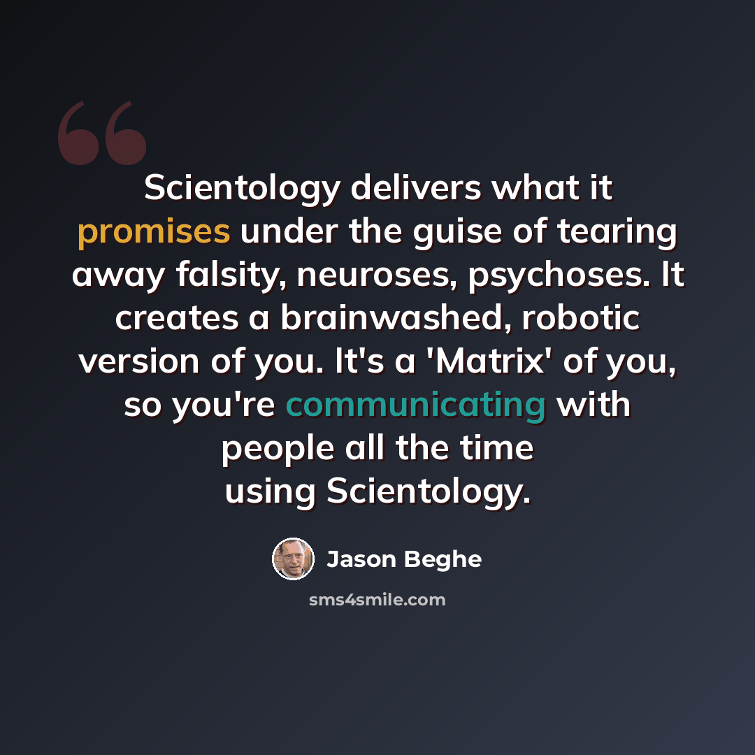 “Scientology delivers what it promises under the guise of tearing away falsity, neuroses, psychoses. It creates a brainwashed, robotic version of you. It's a 'Matrix' of you, so you're communicating with people all the time using Scientology.” quote by Jason Beghe