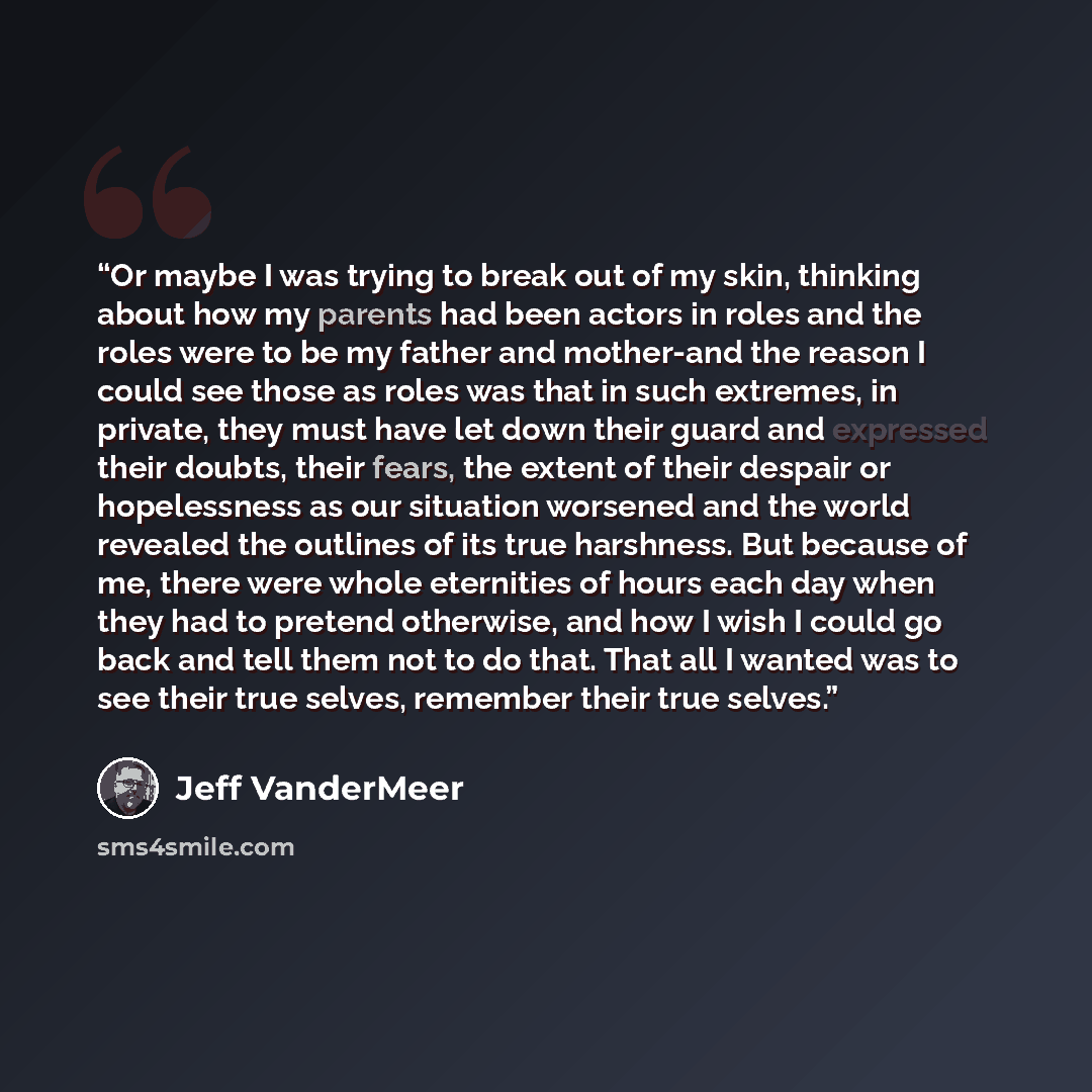 “Or maybe I was trying to break out of my skin, thinking about how my parents had been actors in roles and the roles were to be my father and mother-and the reason I could see those as roles was that in such extremes, in private, they must have let down their guard and expressed their doubts, their…” quote by Jeff VanderMeer