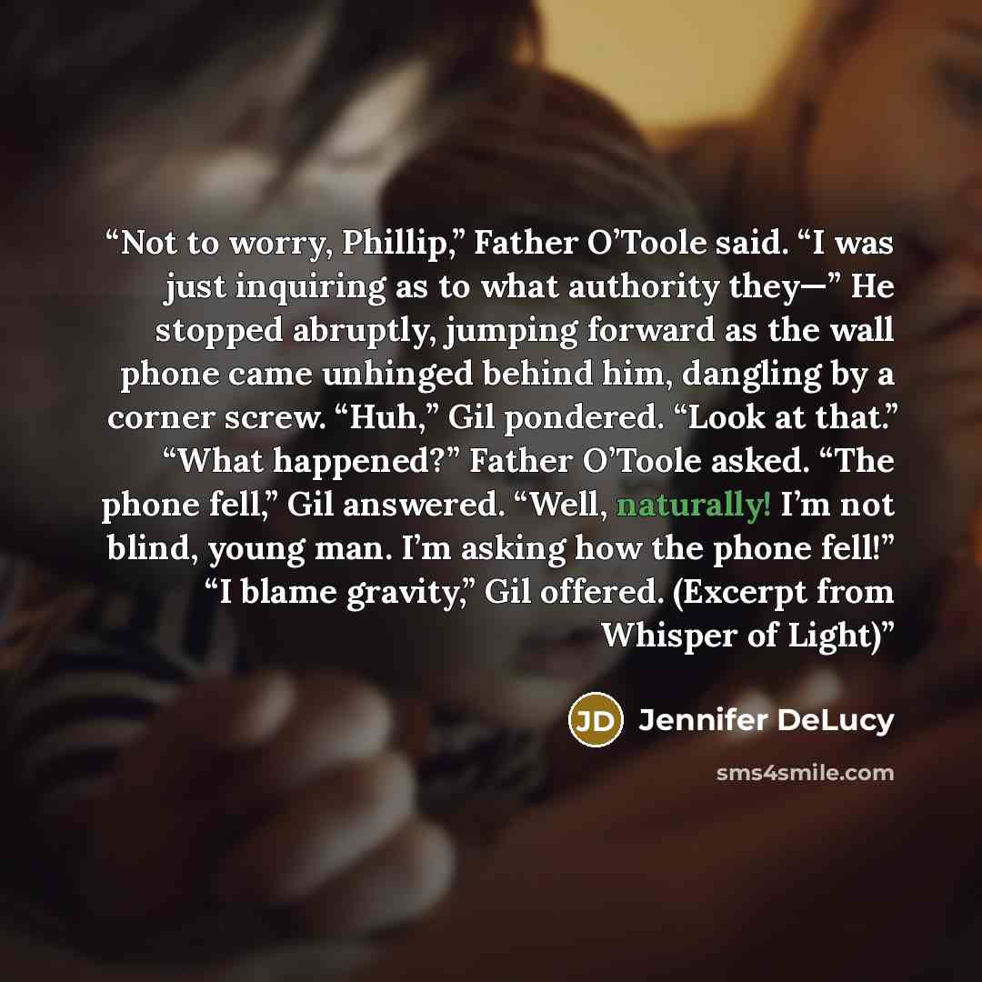 “Not to worry, Phillip,” Father O’Toole said. “I was just inquiring as to what authority they—” He stopped abruptly, jumping forward as the wall phone came unhinged behind him, dangling by a corner screw. “Huh,” Gil pondered. “Look at that.” “What happened?” Father O’Toole asked. “The phone fell,”…” quote by Jennifer DeLucy