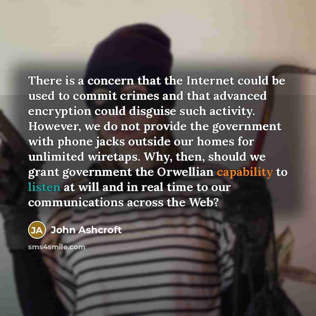 “There is a concern that the Internet could be used to commit crimes and that advanced encryption could disguise such activity. However, we do not provide the government with phone jacks outside our homes for unlimited wiretaps. Why, then, should we grant government the Orwellian capability to…” quote by John Ashcroft