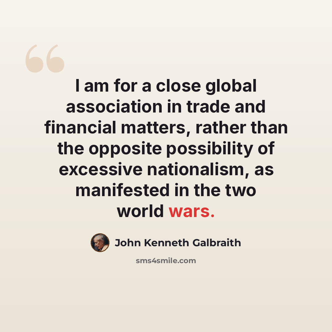 “I am for a close global association in trade and financial matters, rather than the opposite possibility of excessive nationalism, as manifested in the two world wars.” quote by John Kenneth Galbraith
