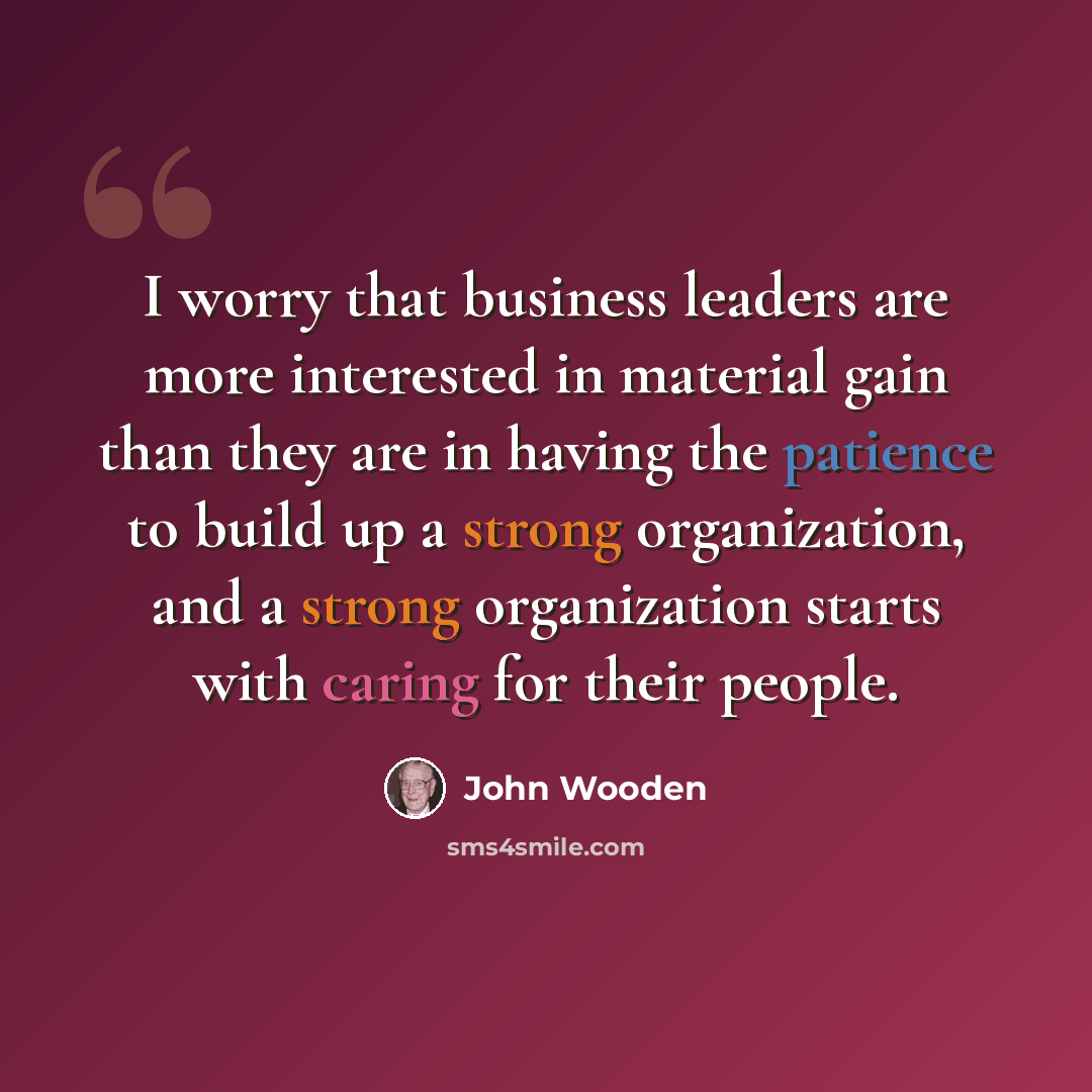 “I worry that business leaders are more interested in material gain than they are in having the patience to build up a strong organization, and a strong organization starts with caring for their people.” quote by John Wooden