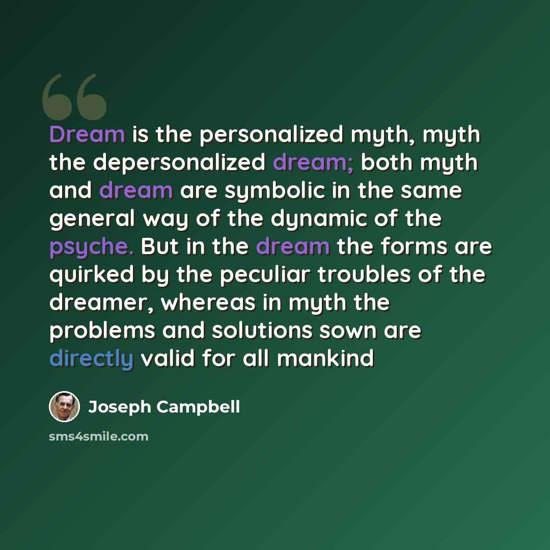 “Dream is the personalized myth, myth the depersonalized dream; both myth and dream are symbolic in the same general way of the dynamic of the psyche. But in the dream the forms are quirked by the peculiar troubles of the dreamer, whereas in myth the problems and solutions sown are directly valid…” quote by Joseph Campbell