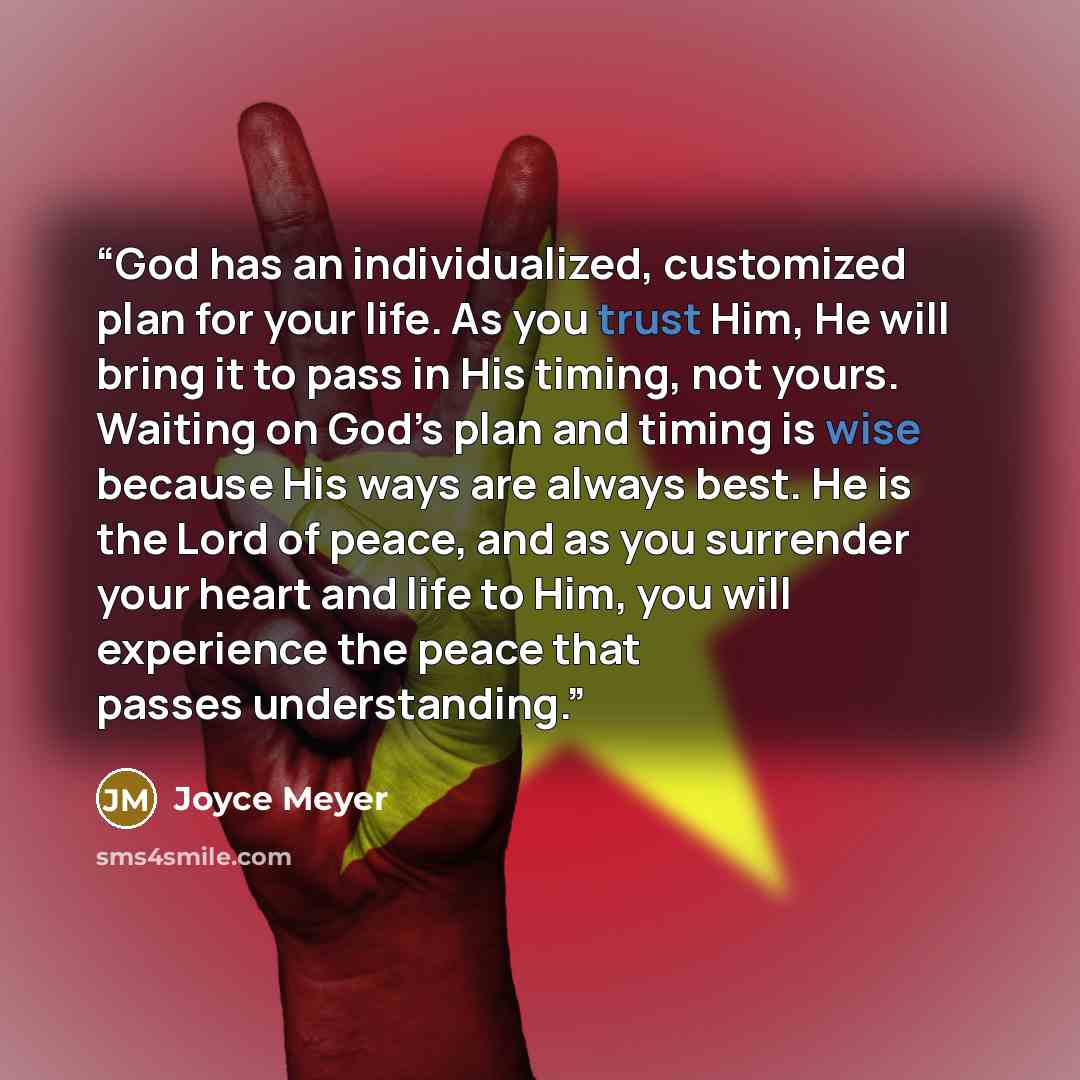 “God has an individualized, customized plan for your life. As you trust Him, He will bring it to pass in His timing, not yours. Waiting on God’s plan and timing is wise because His ways are always best. He is the Lord of peace, and as you surrender your heart and life to Him, you will experience…” quote by Joyce Meyer