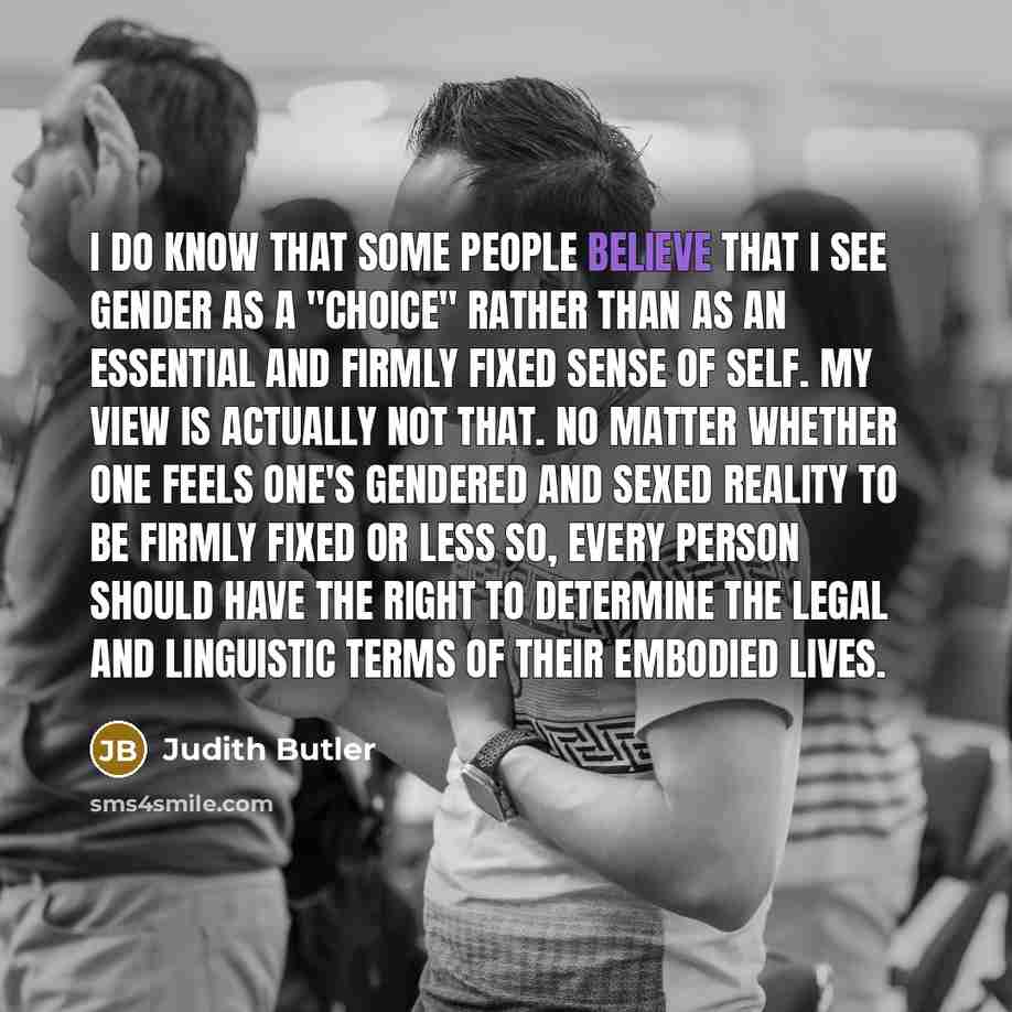 “I do know that some people believe that I see gender as a "choice" rather than as an essential and firmly fixed sense of self. My view is actually not that. No matter whether one feels one's gendered and sexed reality to be firmly fixed or less so, every person should have the right to determine…” quote by Judith Butler