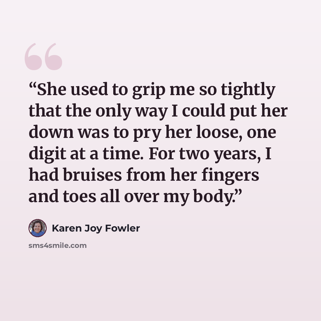 “She used to grip me so tightly that the only way I could put her down was to pry her loose, one digit at a time. For two years, I had bruises from her fingers and toes all over my body.” quote by Karen Joy Fowler