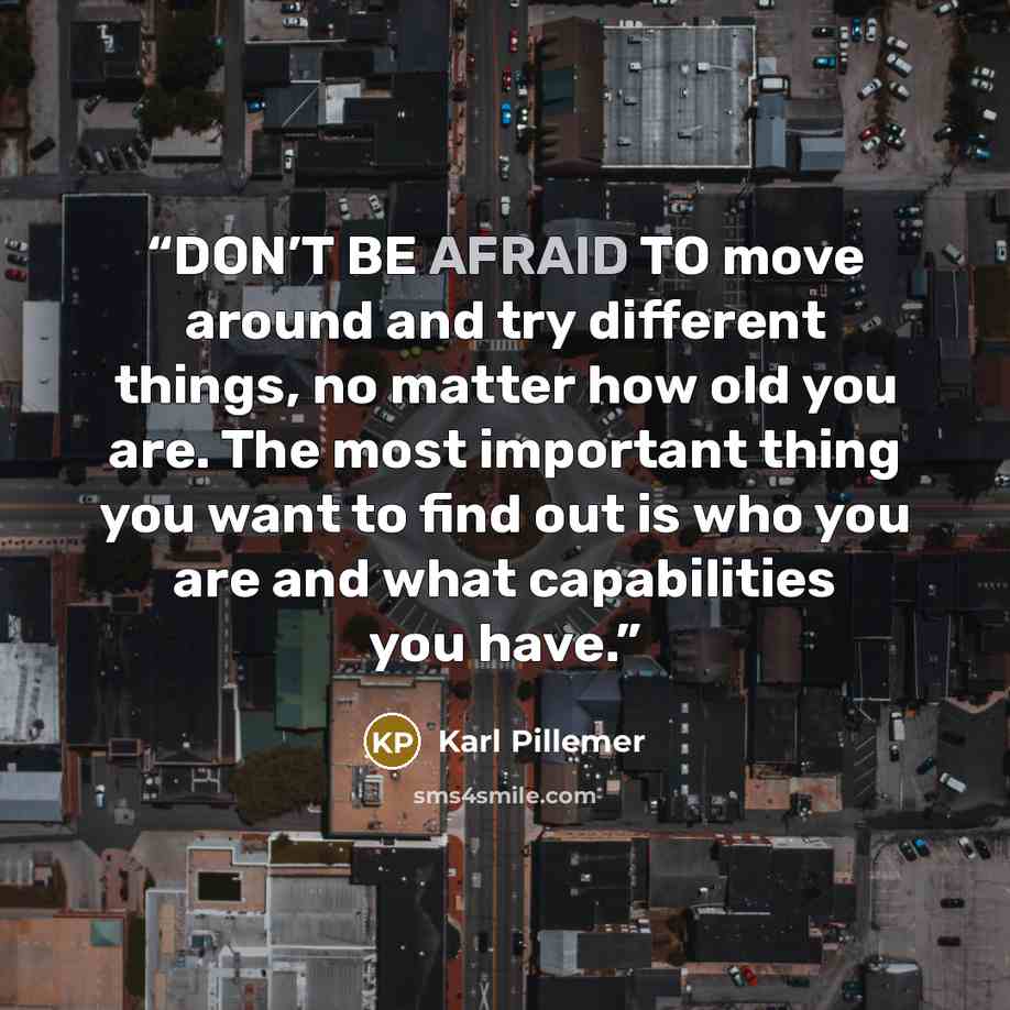 “DON’T BE AFRAID TO move around and try different things, no matter how old you are. The most important thing you want to find out is who you are and what capabilities you have.” quote by Karl Pillemer