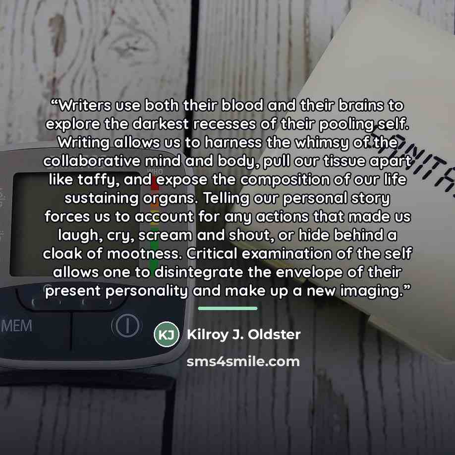 “Writers use both their blood and their brains to explore the darkest recesses of their pooling self. Writing allows us to harness the whimsy of the collaborative mind and body, pull our tissue apart like taffy, and expose the composition of our life sustaining organs. Telling our personal story…” quote by Kilroy J. Oldster