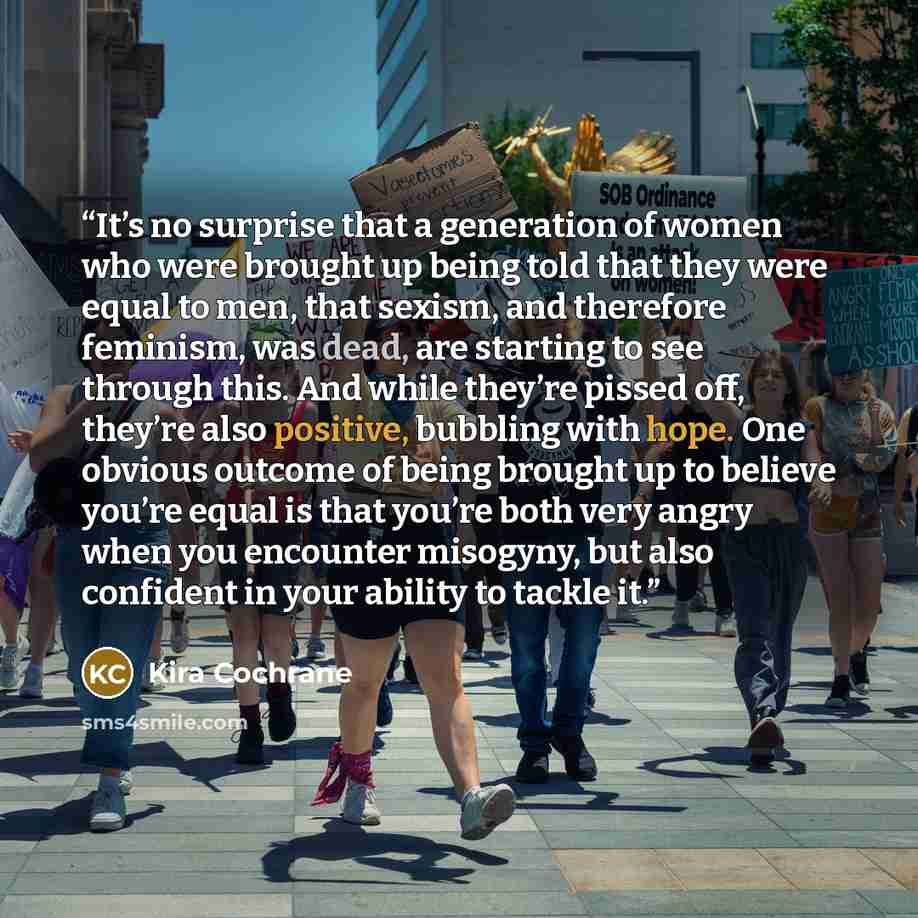 “It’s no surprise that a generation of women who were brought up being told that they were equal to men, that sexism, and therefore feminism, was dead, are starting to see through this. And while they’re pissed off, they’re also positive, bubbling with hope. One obvious outcome of being brought up…” quote by Kira Cochrane