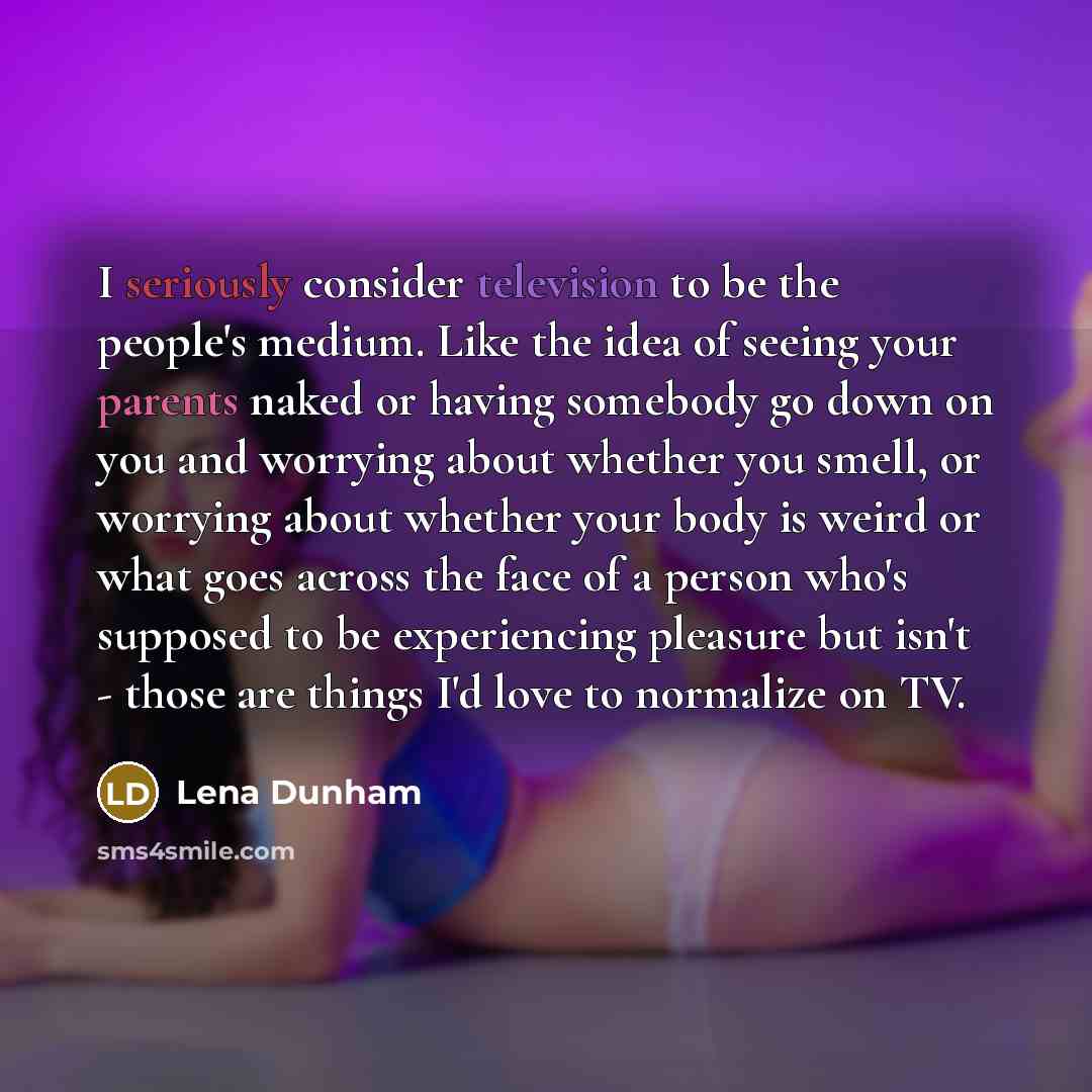 “I seriously consider television to be the people's medium. Like the idea of seeing your parents naked or having somebody go down on you and worrying about whether you smell, or worrying about whether your body is weird or what goes across the face of a person who's supposed to be experiencing…” quote by Lena Dunham