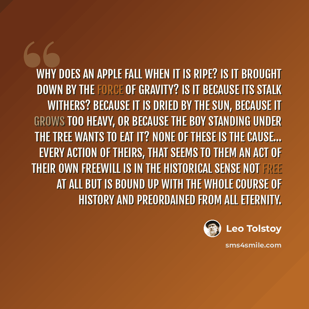 “Why does an apple fall when it is ripe? Is it brought down by the force of gravity? Is it because its stalk withers? Because it is dried by the sun, because it grows too heavy, or because the boy standing under the tree wants to eat it? None of these is the cause… Every action of theirs, that…” quote by Leo Tolstoy