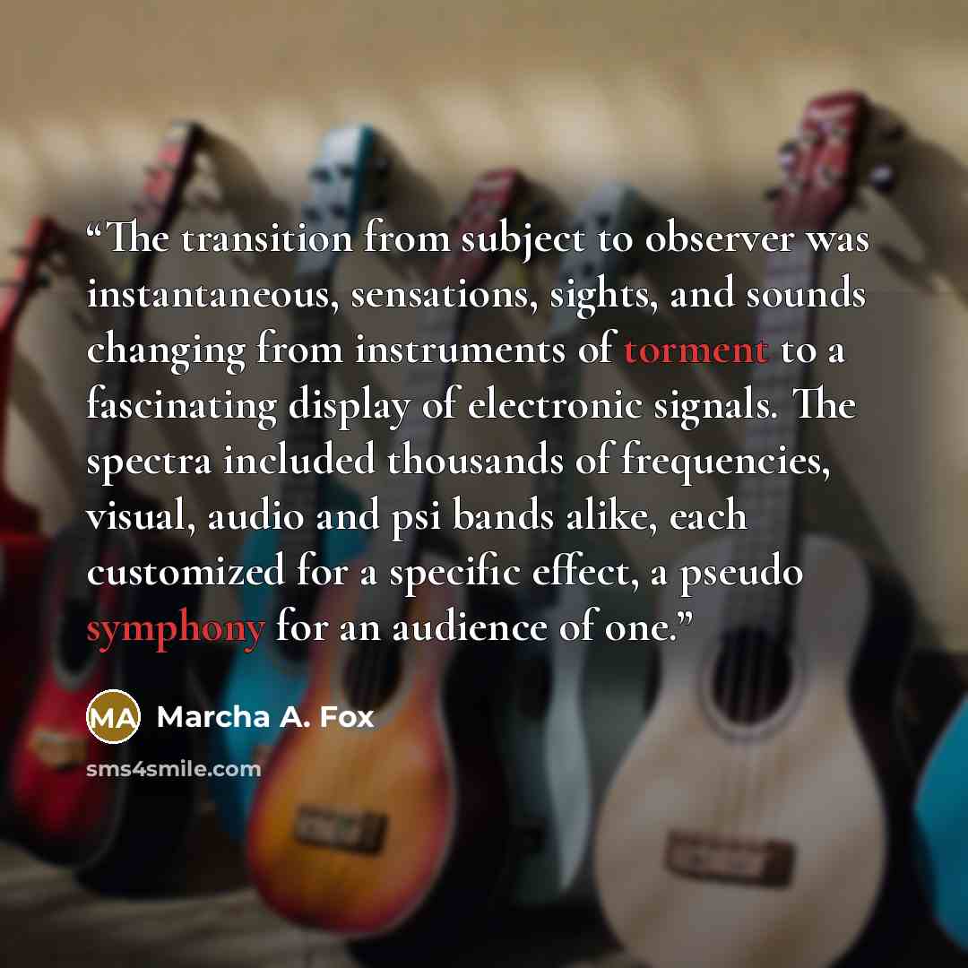 “The transition from subject to observer was instantaneous, sensations, sights, and sounds changing from instruments of torment to a fascinating display of electronic signals. The spectra included thousands of frequencies, visual, audio and psi bands alike, each customized for a specific effect, a…” quote by Marcha A. Fox
