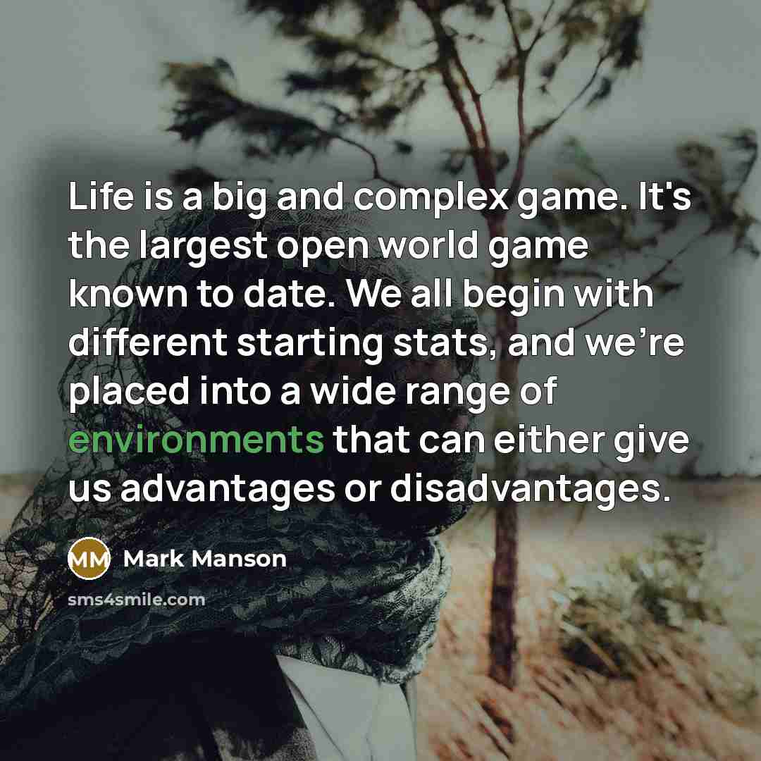“Life is a big and complex game. It's the largest open world game known to date. We all begin with different starting stats, and we're placed into a wide range of environments that can either give us advantages or disadvantages.” quote by Mark Manson