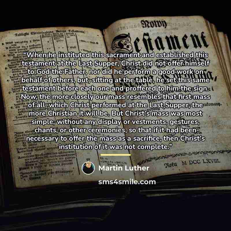“When he instituted this sacrament and established this testament at the Last Supper, Christ did not offer himself to God the Father, nor did he perform a good work on behalf of others, but, sitting at the table, he set this same testament before each one and proffered to him the sign. Now, the…” quote by Martin Luther