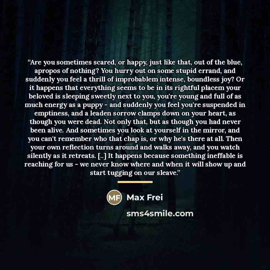 “Are you sometimes scared, or happy, just like that, out of the blue, apropos of nothing? You hurry out on some stupid errand, and suddenly you feel a thrill of improbablem intense, boundless joy? Or it happens that everything seems to be in its rightful placem your beloved is sleeping sweetly next…” quote by Max Frei