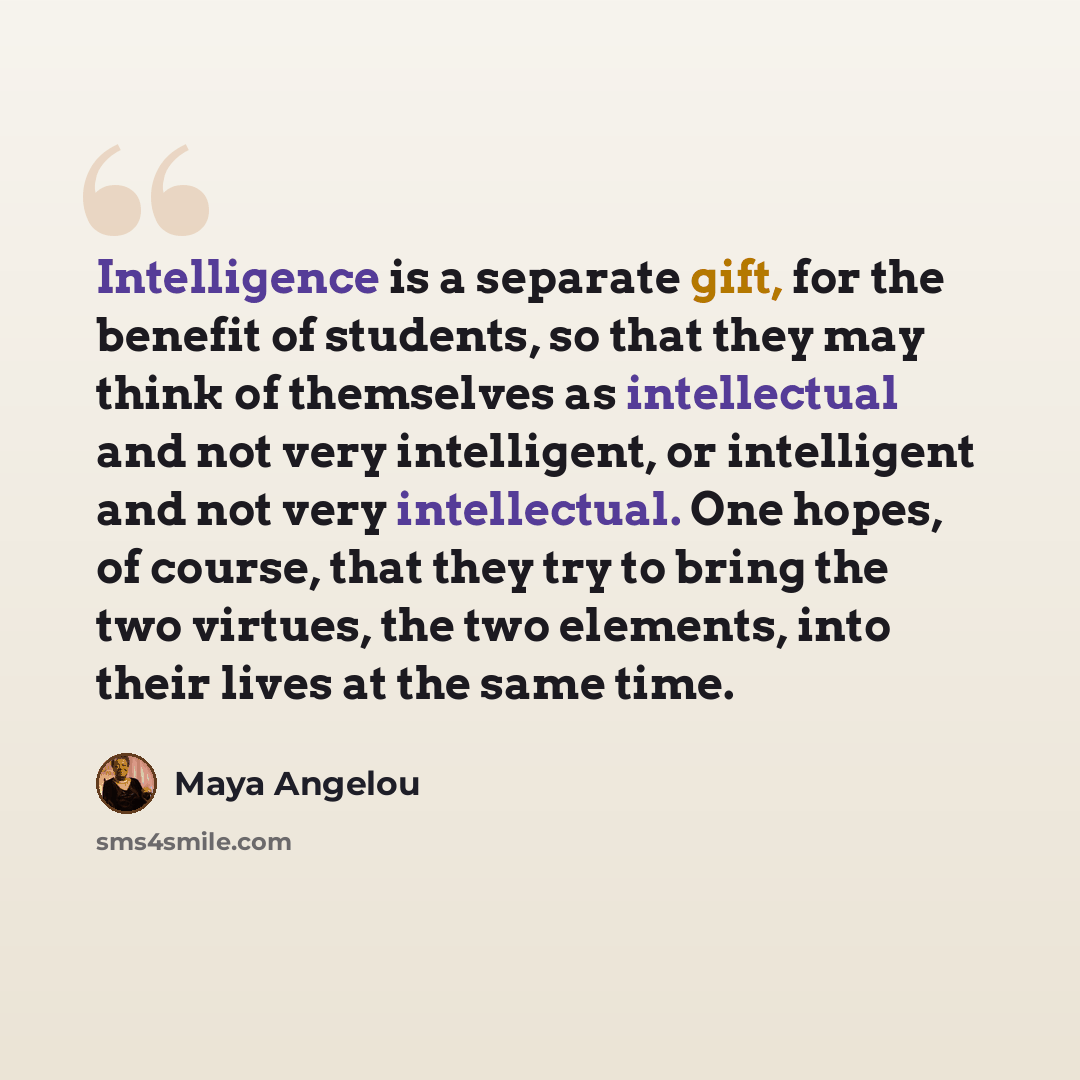 “Intelligence is a separate gift, for the benefit of students, so that they may think of themselves as intellectual and not very intelligent, or intelligent and not very intellectual. One hopes, of course, that they try to bring the two virtues, the two elements, into their lives at the same time.” quote by Maya Angelou