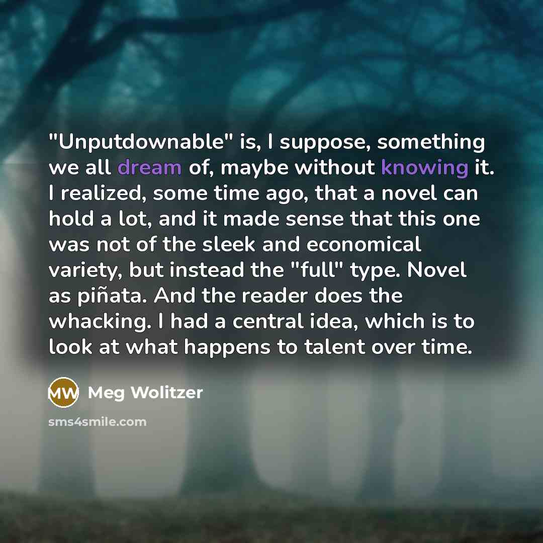 “"Unputdownable" is, I suppose, something we all dream of, maybe without knowing it. I realized, some time ago, that a novel can hold a lot, and it made sense that this one was not of the sleek and economical variety, but instead the "full" type. Novel as piñata. And the reader does the whacking. I…” quote by Meg Wolitzer