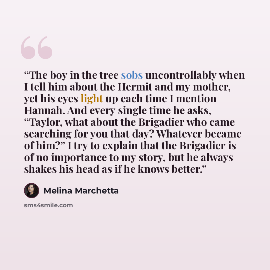 “The boy in the tree sobs uncontrollably when I tell him about the Hermit and my mother, yet his eyes light up each time I mention Hannah. And every single time he asks, “Taylor, what about the Brigadier who came searching for you that day? Whatever became of him?” I try to explain that the…” quote by Melina Marchetta