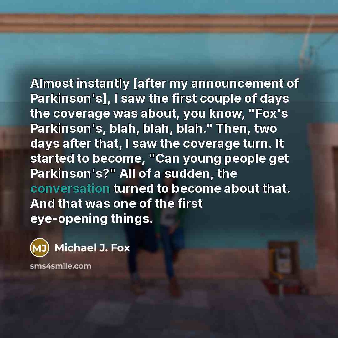 “Almost instantly [after my announcement of Parkinson's], I saw the first couple of days the coverage was about, you know, "Fox's Parkinson's, blah, blah, blah." Then, two days after that, I saw the coverage turn. It started to become, "Can young people get Parkinson's?" All of a sudden, the…” quote by Michael J. Fox