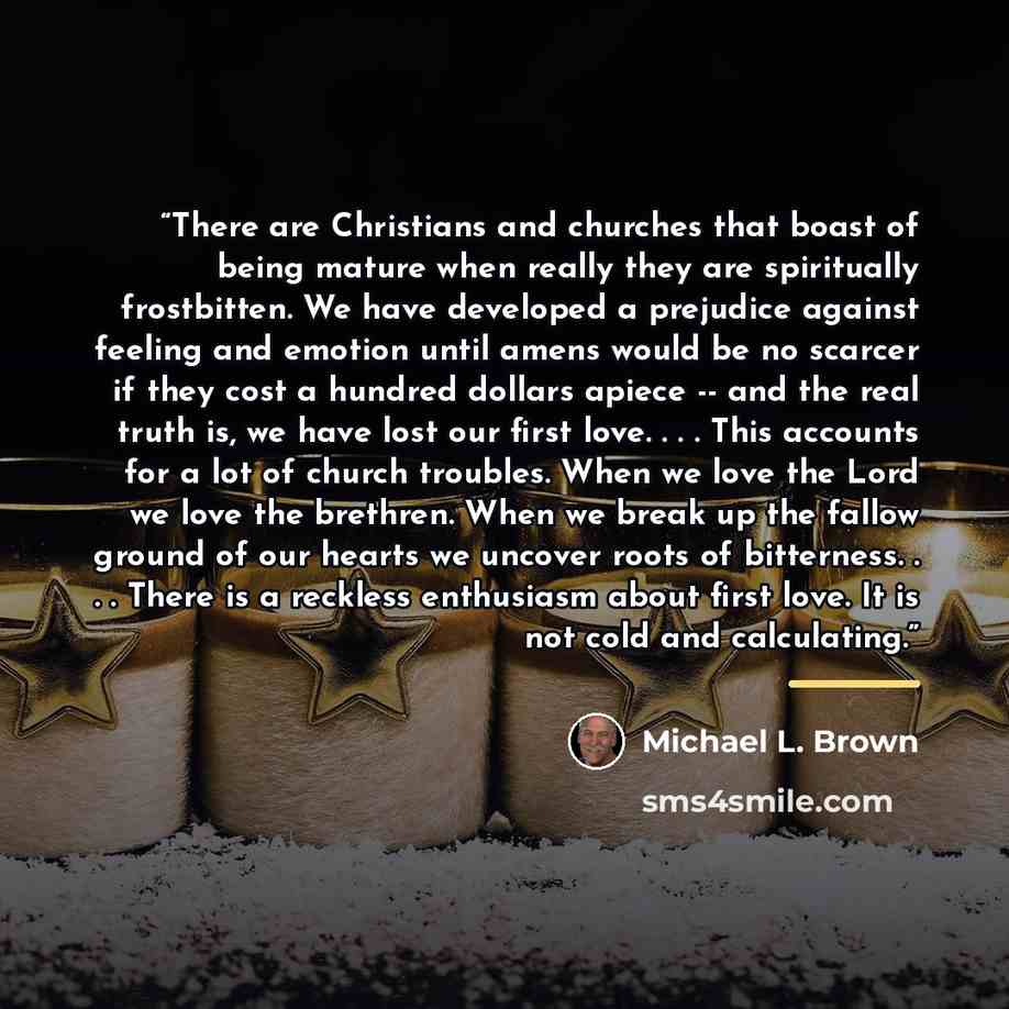 “There are Christians and churches that boast of being mature when really they are spiritually frostbitten. We have developed a prejudice against feeling and emotion until amens would be no scarcer if they cost a hundred dollars apiece -- and the real truth is, we have lost our first love…” quote by Michael L. Brown