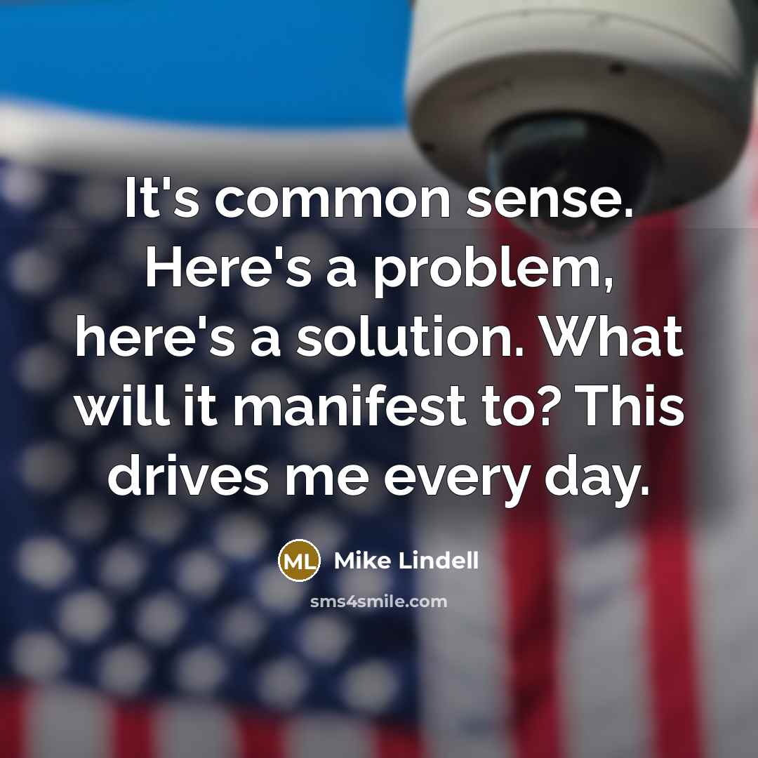 “It's common sense. Here's a problem, here's a solution. What will it manifest to? This drives me every day.” quote by Mike Lindell