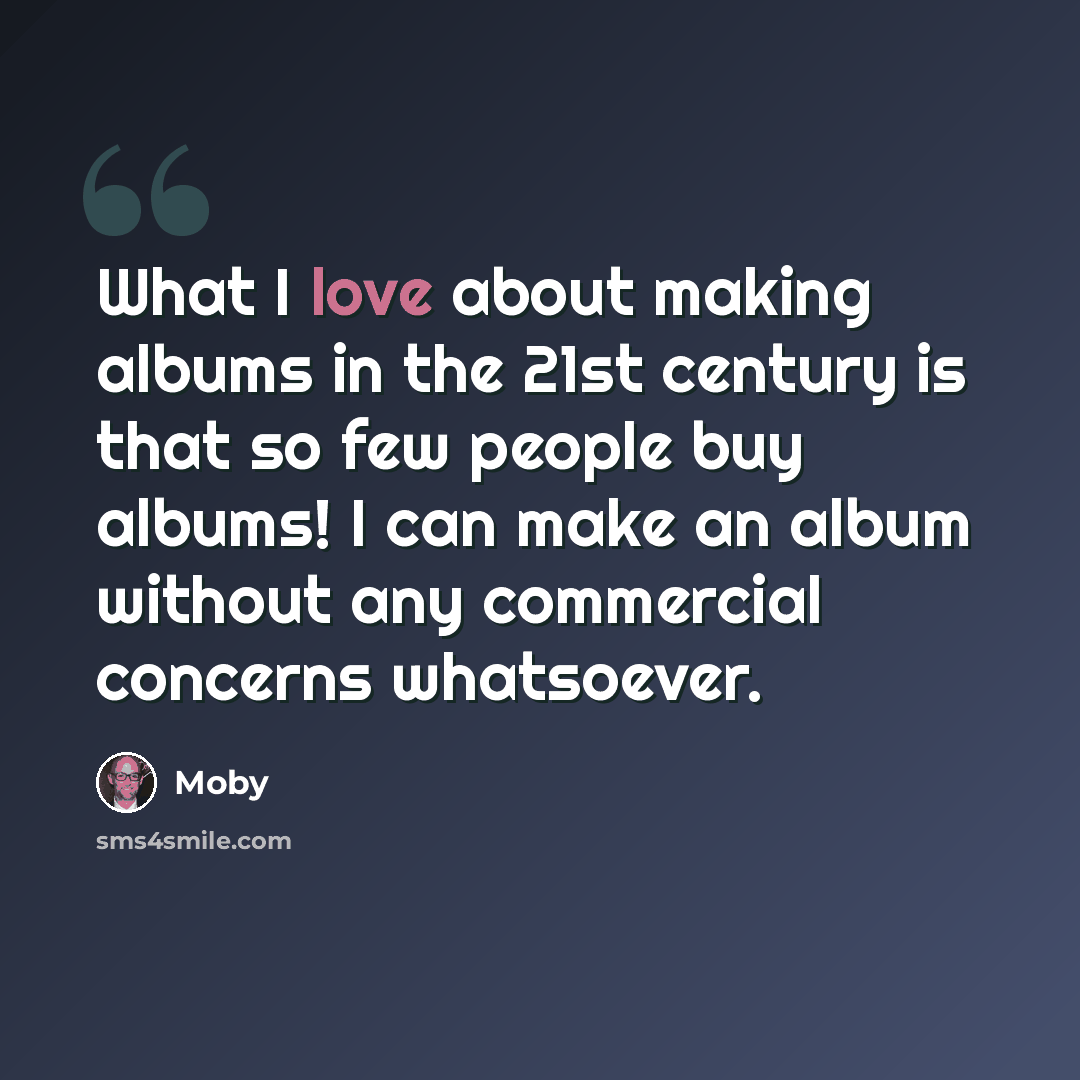 “What I love about making albums in the 21st century is that so few people buy albums! I can make an album without any commercial concerns whatsoever.” quote by Moby