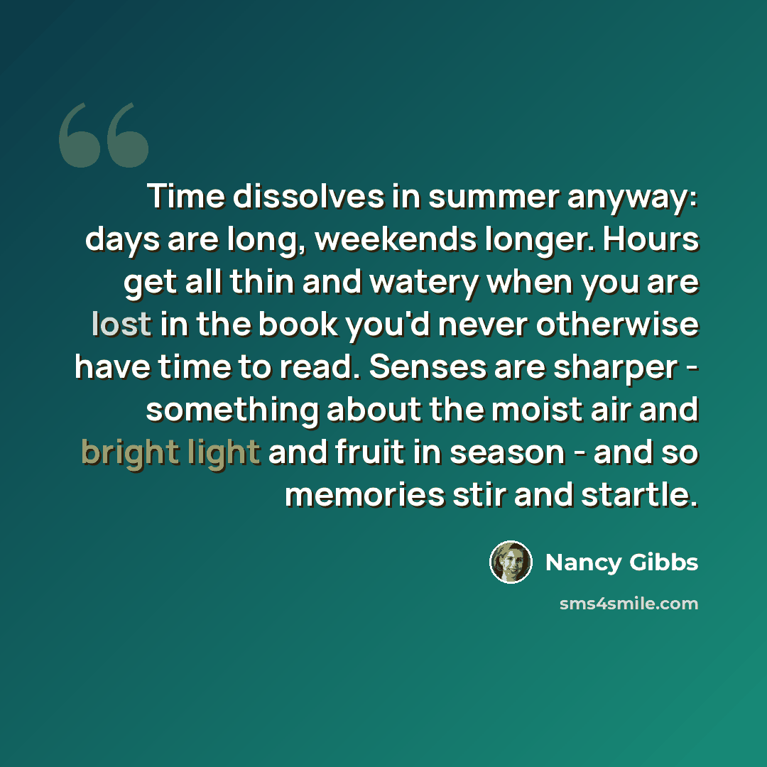 “Time dissolves in summer anyway: days are long, weekends longer. Hours get all thin and watery when you are lost in the book you'd never otherwise have time to read. Senses are sharper - something about the moist air and bright light and fruit in season - and so memories stir and startle.” quote by Nancy Gibbs