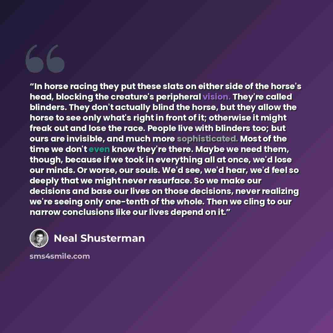 “In horse racing they put these slats on either side of the horse's head, blocking the creature's peripheral vision. They're called blinders. They don't actually blind the horse, but they allow the horse to see only what's right in front of it; otherwise it might freak out and lose the race. People…” quote by Neal Shusterman