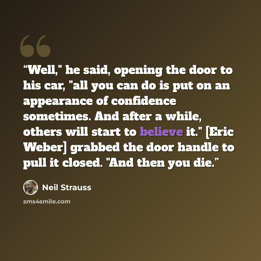 “Well," he said, opening the door to his car, "all you can do is put on an appearance of confidence sometimes. And after a while, others will start to believe it." [Eric Weber] grabbed the door handle to pull it closed. "And then you die.” quote by Neil Strauss