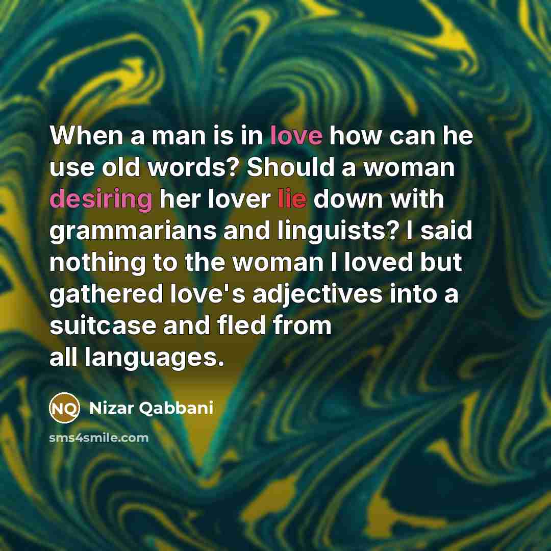 “When a man is in love how can he use old words? Should a woman desiring her lover lie down with grammarians and linguists? I said nothing to the woman I loved but gathered love's adjectives into a suitcase and fled from all languages.” quote by Nizar Qabbani