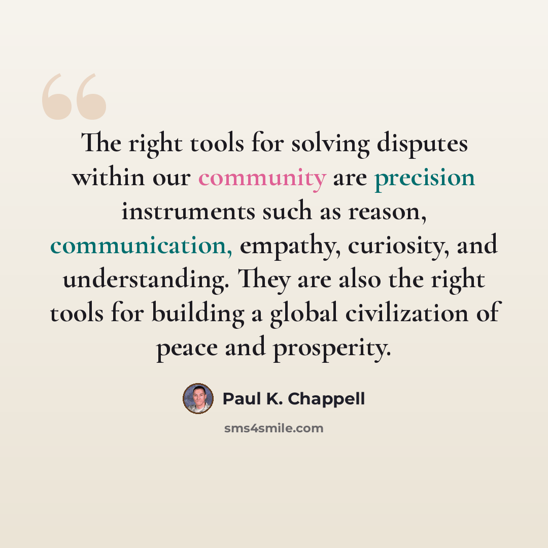 “The right tools for solving disputes within our community are precision instruments such as reason, communication, empathy, curiosity, and understanding. They are also the right tools for building a global civilization of peace and prosperity.” quote by Paul K. Chappell