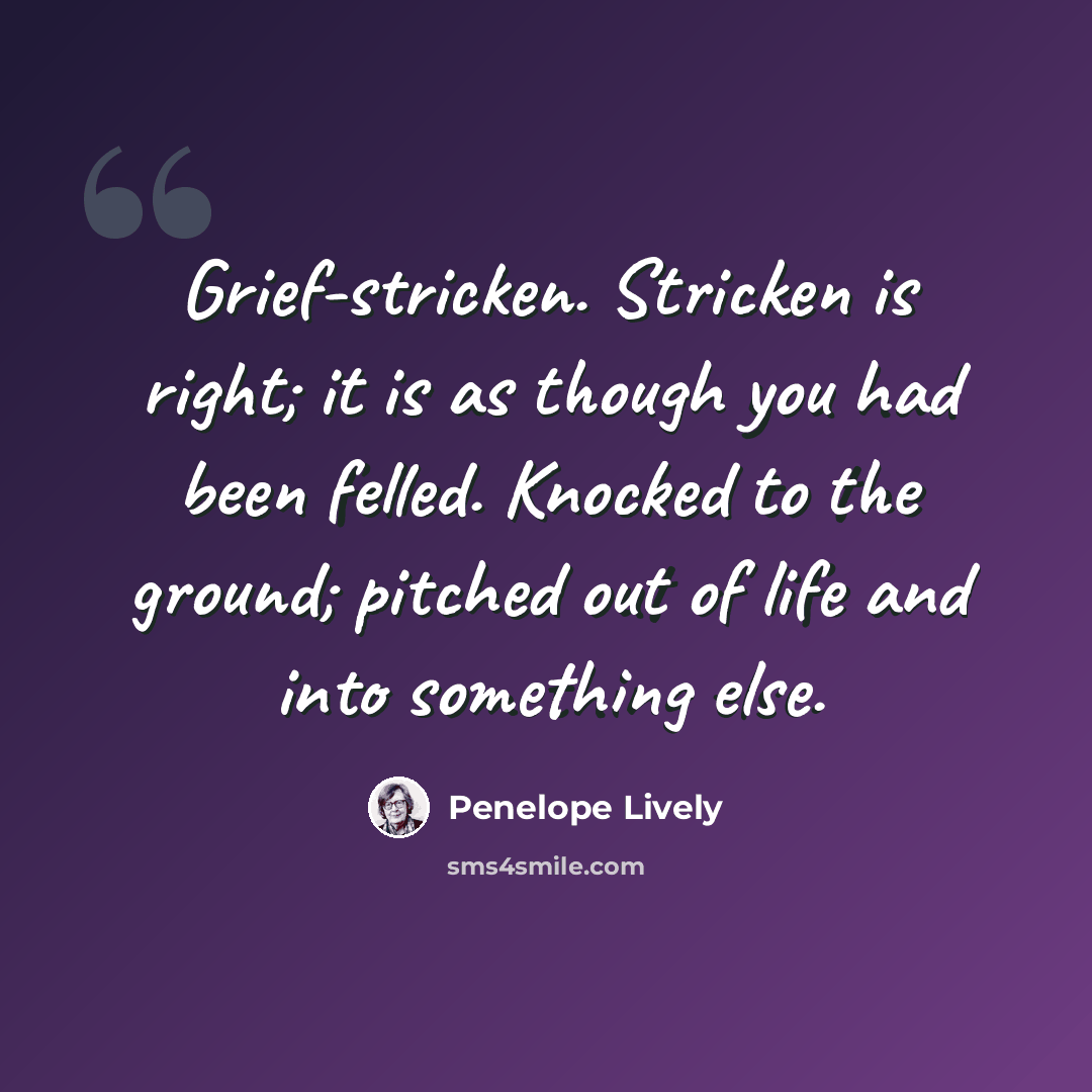 “Grief-stricken. Stricken is right; it is as though you had been felled. Knocked to the ground; pitched out of life and into something else.” quote by Penelope Lively