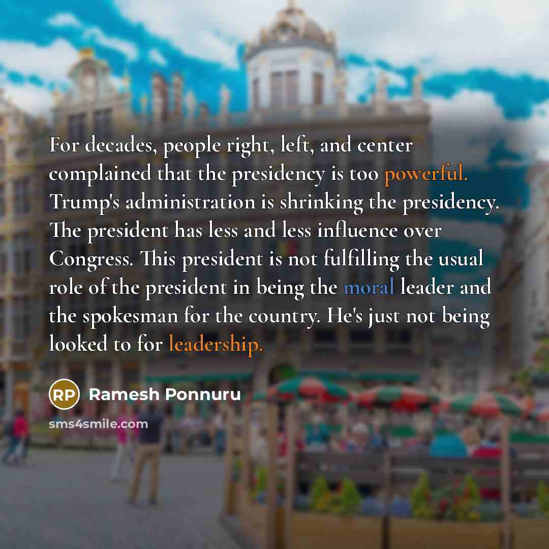 “For decades, people right, left, and center complained that the presidency is too powerful. Trump's administration is shrinking the presidency. The president has less and less influence over Congress. This president is not fulfilling the usual role of the president in being the moral leader and…” quote by Ramesh Ponnuru