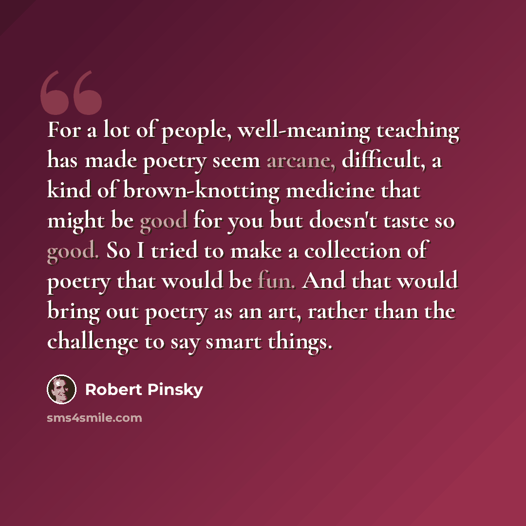 “For a lot of people, well-meaning teaching has made poetry seem arcane, difficult, a kind of brown-knotting medicine that might be good for you but doesn't taste so good. So I tried to make a collection of poetry that would be fun. And that would bring out poetry as an art, rather than the…” quote by Robert Pinsky