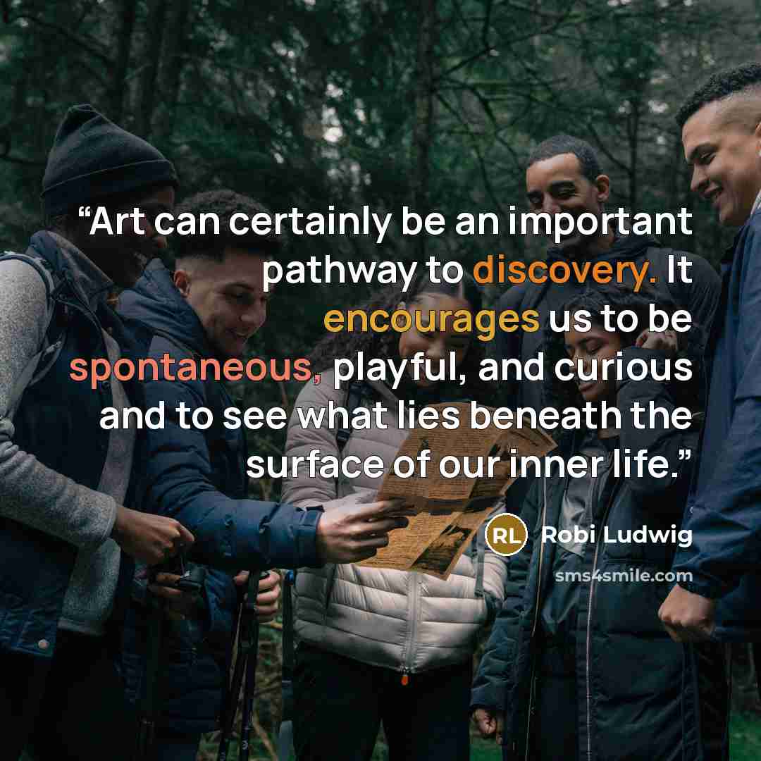 “Art can certainly be an important pathway to discovery. It encourages us to be spontaneous, playful, and curious and to see what lies beneath the surface of our inner life.” quote by Robi Ludwig