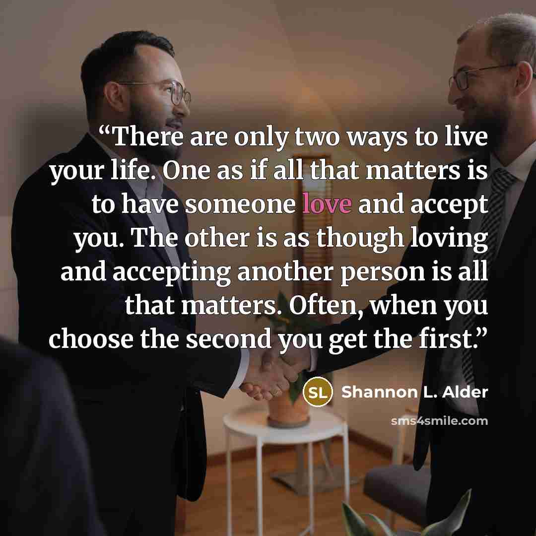 “There are only two ways to live your life. One as if all that matters is to have someone love and accept you. The other is as though loving and accepting another person is all that matters. Often, when you choose the second you get the first.” quote by Shannon L. Alder