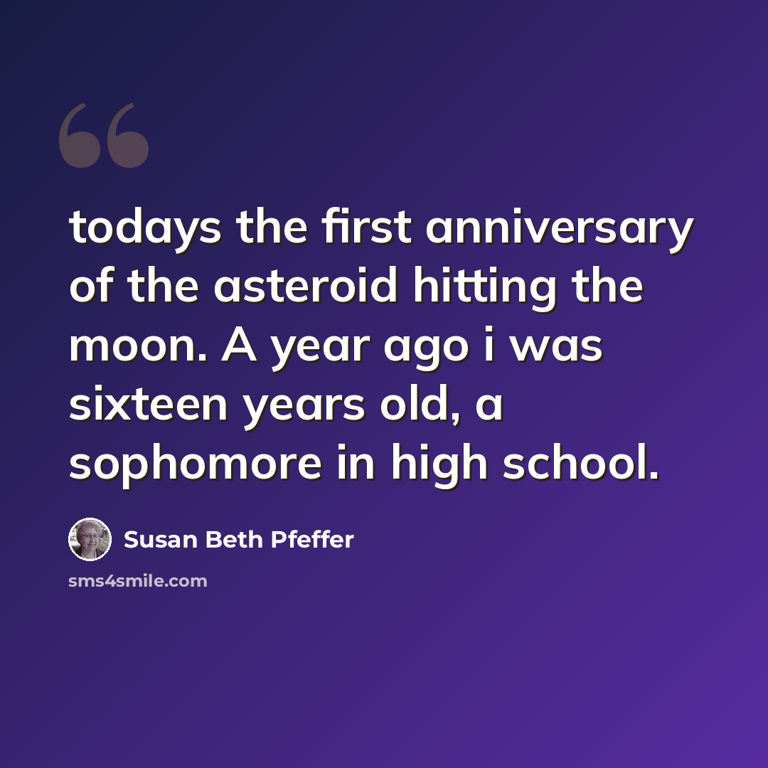 “todays the first anniversary of the asteroid hitting the moon. A year ago i was sixteen years old, a sophomore in high school.” quote by Susan Beth Pfeffer