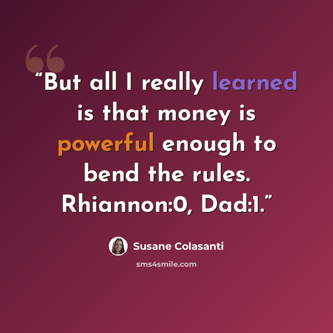 “But all I really learned is that money is powerful enough to bend the rules. Rhiannon:0, Dad:1.” quote by Susane Colasanti