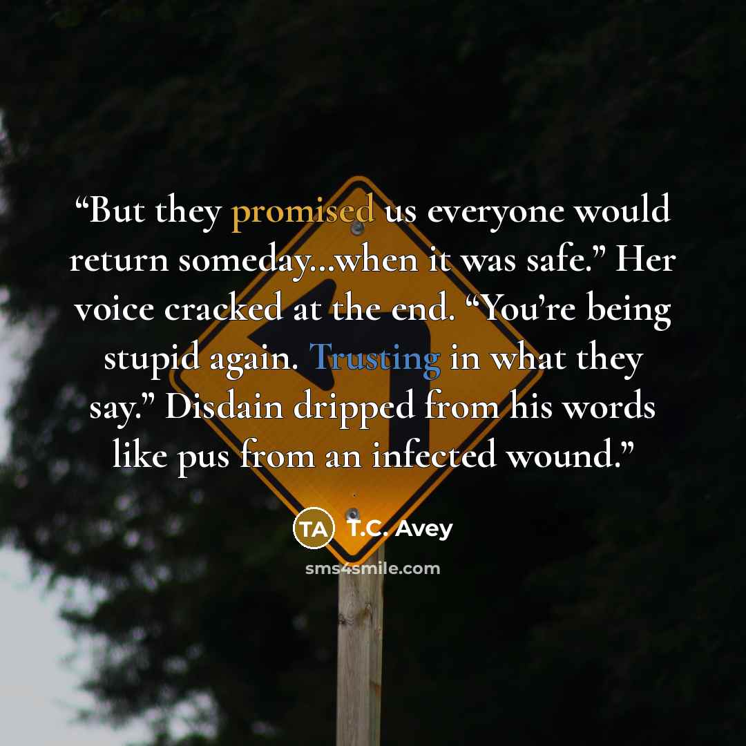 “But they promised us everyone would return someday…when it was safe.” Her voice cracked at the end. “You’re being stupid again. Trusting in what they say.” Disdain dripped from his words like pus from an infected wound.” quote by T.C. Avey