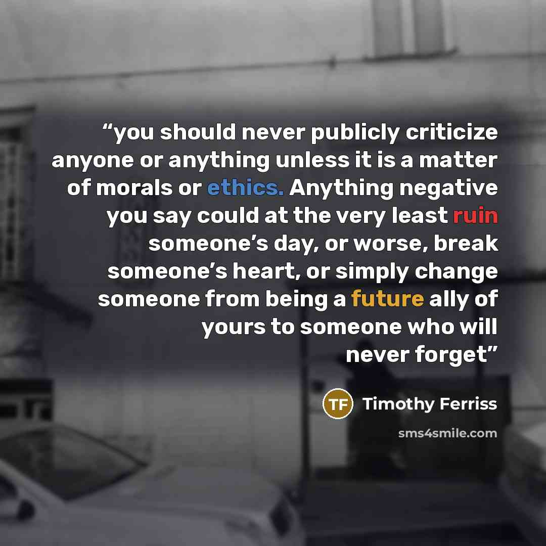 “you should never publicly criticize anyone or anything unless it is a matter of morals or ethics. Anything negative you say could at the very least ruin someone’s day, or worse, break someone’s heart, or simply change someone from being a future ally of yours to someone who will never forget” quote by Timothy Ferriss