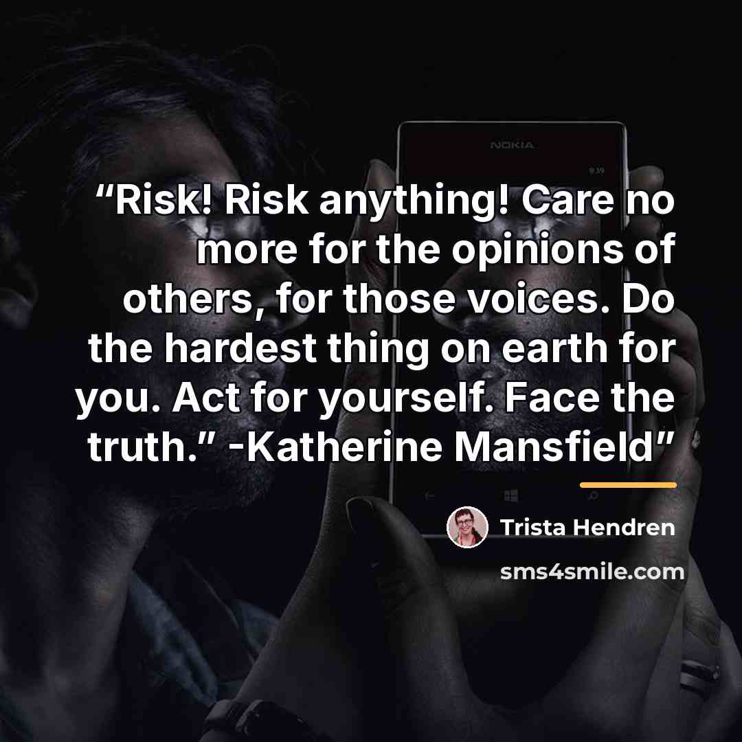 “Risk! Risk anything! Care no more for the opinions of others, for those voices. Do the hardest thing on earth for you. Act for yourself. Face the truth.” -Katherine Mansfield” quote by Trista Hendren