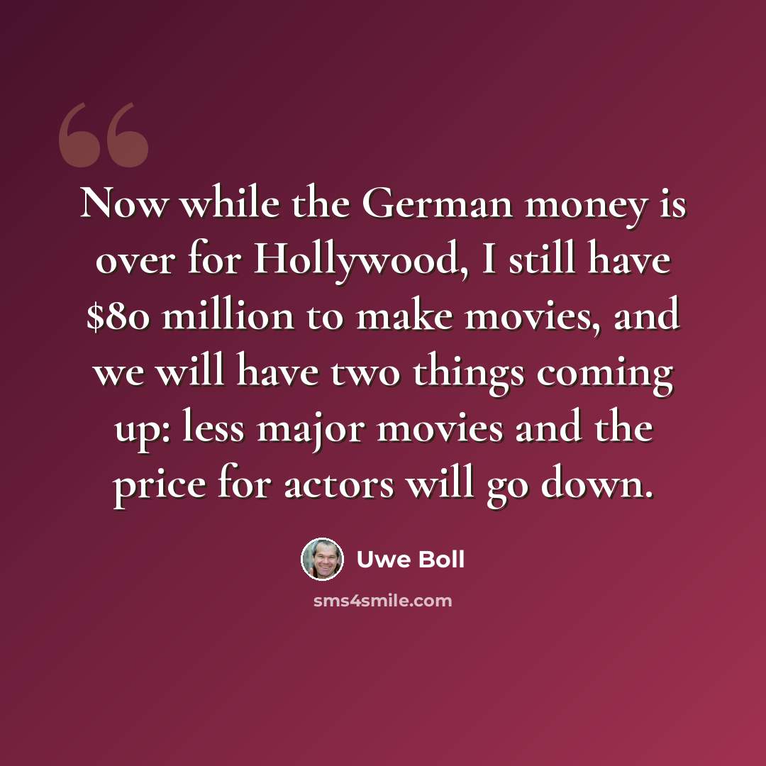 “Now while the German money is over for Hollywood, I still have $80 million to make movies, and we will have two things coming up: less major movies and the price for actors will go down.” quote by Uwe Boll